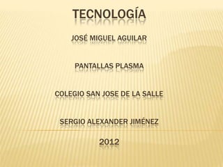 TECNOLOGÍA
    JOSÉ MIGUEL AGUILAR


     PANTALLAS PLASMA


COLEGIO SAN JOSE DE LA SALLE


 SERGIO ALEXANDER JIMÉNEZ

           2012
 