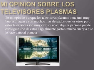 En mi opinión aunque los televisores plasmas tiene una muy
buena imagen y son muchos mas delgados que los otros pero
estos televisores son muy caros y no cualquier persona puede
conseguir uno de estos e igualmente gastan mucha energía que
le hace daño al planeta
 
