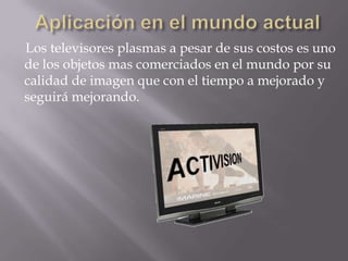 Los televisores plasmas a pesar de sus costos es uno
de los objetos mas comerciados en el mundo por su
calidad de imagen que con el tiempo a mejorado y
seguirá mejorando.
 