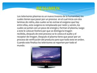Los televisores plasmas es un nuevo invento de la humanidad, los
cuales tienen que pasar por un proceso en el cual inicia con dos
laminas de vidrio, alas cuales se les extrae el oxigeno que hay
entre ellas, este oxigeno es remplazado por neón y xenón, los
cuales se juntan con un poco de energía y forman el plasma, luego
a este le colocan fosforo par que se distinga la imagen
recibida, después de este proceso se le coloca el audio y el
receptor de imagen. Después el plasma tiene que pasar por un
proceso de verificación del producto para que todo este en orden.
Cuando este finaliza los televisores se reparten por todo el
mundo.
 
