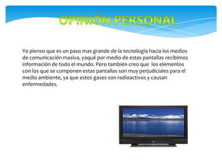 Yo pienso que es un paso mas grande de la tecnología hacia los medios
de comunicación masiva, yaqué por medio de estas pantallas recibimos
información de todo el mundo. Pero también creo que los elementos
con los que se componen estas pantallas son muy perjudiciales para el
medio ambiente, ya que estos gases son radioactivos y causan
enfermedades.
 