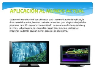Estas en el mundo actual son utilizadas para la comunicación de noticias, la
diversión de los niños, la muestra de documentales para el aprendizaje de las
personas, también es usado como método de entretenimiento en adultos y
jóvenes, lo bueno de estas pantallas es que tienen mejores colores, e
imágenes y además ocupan menos espacios en el entorno.
 