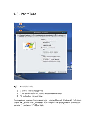 4.6 - Pantallazo
Aquí podemos encontrar:
1. El nombre del sistema operativo
2. El tipo del procesador y al lado su velocidad de operación
3. Y la cantidad de memoria RAM.
Como podemos observar El sistema operativo e mi pc es Microsoft Windows XP, Profesional,
versión 2002, service Pack 3, Procesador AMD Sempron™ LE- 1250 y también podemos ver
que este PC cuenta con 1.75 GB de RAM.