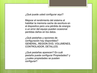 ¿Qué puede usted configurar aquí?

Mejorar el rendimiento del sistema al
habilitar la memoria cache de escritura en
el dispositivo pero una pérdida de energía
o un error del equipo pueden ocasionar
perdidas daños en los datos.

¿Qué pestañas y opciones de
configuración hay disponibles?
GENERAL, REGION DVD, VOLUMENES,
CONTROLADOR, DETALLES.

¿Qué pestañas aparecen? En cuál
pestaña puede configurar Propiedades? y
¿cuales propiedades se pueden
configurar?
 