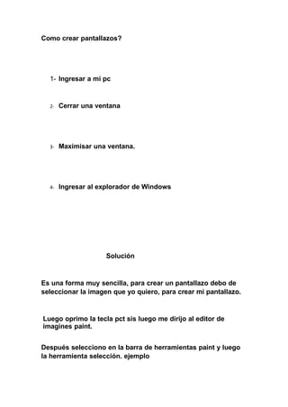 Como crear pantallazos?
1- Ingresar a mi pc
2- Cerrar una ventana
3- Maxímisar una ventana.
4- Ingresar al explorador de Windows
Solución
Es una forma muy sencilla, para crear un pantallazo debo de
seleccionar la imagen que yo quiero, para crear mi pantallazo.
Luego oprimo la tecla pct sis luego me dirijo al editor de
imagines paint.
Después selecciono en la barra de herramientas paint y luego
la herramienta selección. ejemplo