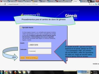 Procedimientos para el cambio de clave de génesis




                                                        El usuario es el ID , que es un # que
                                                        aparece en el carnet, debajo de la foto
                                                        , y la contraseña o NIP por primera
                                                        vez es DIA,MES y AÑO de nacimiento
                                                        de cada uno, luego de inscribir estos
click                                                   datos le damos click en acceso
 