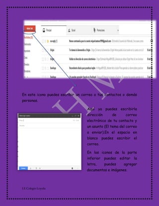 I.E Colegio Loyola
En este icono puedes escribir un correo a tus contactos o demás
personas.
Aquí ya puedes escribirla
dirección de correo
electrónico de tu contacto y
un asunto (El tema del correo
a enviar).En el espacio en
blanco puedes escribir el
correo.
En los iconos de la parte
inferior puedes editar la
letra, puedes agregar
documentos e imágenes.
 