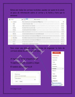 I.E Colegio Loyola
Estos son todos los correos recibidos, puedes ver quien te lo envió,
un poco de información sobre el correo y la fecha y hora que lo
enviaron.
Para crear una etiqueta (es una forma de organizar tu lista de
correos) debes de entrar a este icono.
Al ingresa a “Crear etiqueta nueva”
Te aparecerá este recuadro y eliges
El nombre de la etiqueta {ñ
 