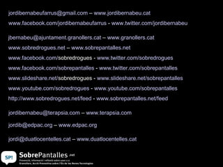 [email_address]  –  www.granollers.cat   www.sobredrogues.net  –  www.sobrepantalles.net www.facebook.com / sobredrogues  -  www.twitter.com / sobredrogues www.facebook.com/sobrepantalles  -  www.twitter.com / sobrepantalles www.slideshare.net / sobredrogues  -  www.slideshare.net/sobrepantalles www.youtube.com/sobredrogues  -  www.youtube.com/sobrepantalles http://www.sobredrogues.net/feed  -  www.sobrepantalles.net/feed   [email_address]  –  www.terapsia.com   [email_address]  –  www.edpac.org   [email_address]  –  www.duatlocentelles.cat   [email_address]  –  www.jordibernabeu.cat www.facebook.com/jordibernabeufarrus  -  www.twitter.com/jordibernabeu   
