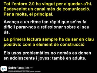 Tot l’entorn 2.0 ha vingut per a quedar-s’hi. Esdevenint un canal més de comunicació. Per a molts, el principal. Els usos problemàtics no només es donen en adolescents i joves: també en adults. Avança a un ritme tan ràpid que se’ns fa difícil parar-nos a reflexionar sobre el seu ús.  La primera lectura sempre ha de ser en clau positiva: com a element de construcció 