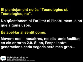 Movent-nos  –nosaltres, no ells- amb facilitat en els entorns 2.0. Si no, l’espai entre generacions cada vegada serà més gran... El plantejament no és “Tecnologies sí. Tecnologies, no”.  És apel·lar al sentit comú. No qüestionem ni l’utilitat ni l’instrument, sinó que alguns usos. 