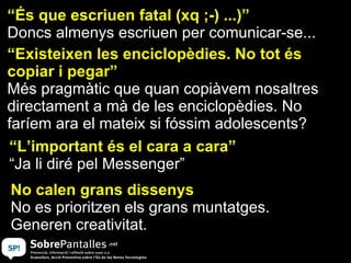 “ És que escriuen fatal (xq ;-) ...)” Doncs almenys escriuen per comunicar-se... “ Existeixen les enciclopèdies. No tot és copiar i pegar” Més pragmàtic que quan copiàvem nosaltres directament a mà de les enciclopèdies. No faríem ara el mateix si fóssim adolescents? “ L’important és el cara a cara” “ Ja li diré pel Messenger” No calen grans dissenys No es prioritzen els grans muntatges.  Generen creativitat. 