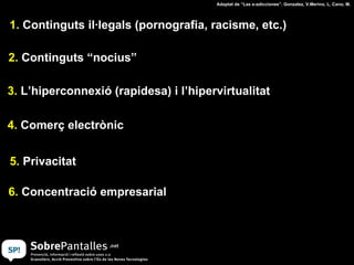 1.  Continguts il·legals (pornografia, racisme, etc.) 2.  Continguts “nocius” 3.  L’hiperconnexió (rapidesa) i l’hipervirtualitat 4.  Comerç electrònic 5.  Privacitat Adaptat de “Las e-adicciones”. Gonzalez, V.Merino, L. Cano, M. 6.  Concentració empresarial 