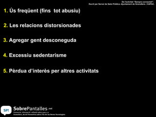 1.  Ús freqüent (fins  tot abusiu) 2.  Les relacions distorsionades 3.  Agregar gent desconeguda 4.  Excessiu sedentarisme 5.  Pèrdua d’interès per altres activitats De l'activitat “Sempre connectat!”.  Escrit per Servei de Salut Pública -Ajuntament de Granollers- i EdPAC. 