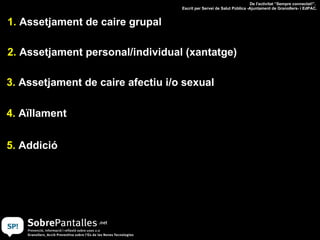 1.  Assetjament de caire grupal 2.  Assetjament personal/individual (xantatge) 3.  Assetjament de caire afectiu i/o sexual 4.  Aïllament 5.  Addició De l'activitat “Sempre connectat!”.  Escrit per Servei de Salut Pública -Ajuntament de Granollers- i EdPAC. 