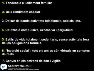 1.  Tendència a l’aïllament familiar 2.  Baix rendiment escolar 3.  Deixar de banda activitats relacionals, socials, etc. 4.  Utilització compulsiva, excessiva i perjudicial 5.  Estils de vida totalment sedentaris, sense activitats fora de les obligacions formals. 6.  “Inversió social”: tots els amics són virtuals en comptes de reals  7.  Canvis en els patrons de son i vigília 