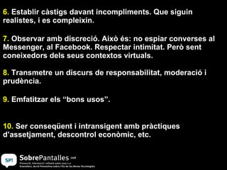 6.  Establir càstigs davant incompliments. Que siguin realistes, i es compleixin. 7.  Observar amb discreció. Això és: no espiar converses al Messenger, al Facebook. Respectar intimitat. Però sent coneixedors dels seus contextos virtuals. 8.  Transmetre un discurs de responsabilitat, moderació i prudència.  9.  Emfatitzar els “bons usos”. 10.  Ser conseqüent i intransigent amb pràctiques d’assetjament, descontrol econòmic, etc. 