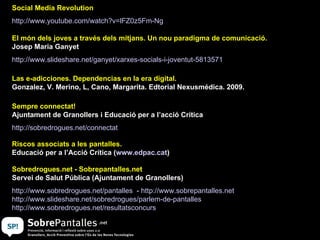 Social Media Revolution http:// www.youtube.com / watch?v = lFZ0z5Fm - Ng   El món dels joves a través dels mitjans. Un nou paradigma de comunicació.  Josep Maria Ganyet http:// www.slideshare.net / ganyet / xarxes - socials -i- joventut -5813571   Las e-adicciones. Dependencias en la era digital. Gonzalez, V. Merino, L, Cano, Margarita. Edtorial Nexusmédica. 2009.  Sempre connectat!  Ajuntament de Granollers i Educació per a l’acció Crítica http:// sobredrogues.net / connectat   Riscos associats a les pantalles.  Educació per a l’Acció Crítica ( www.edpac.cat )  Sobredrogues.net - Sobrepantalles.net Servei de Salut Pública (Ajuntament de Granollers) http:// www.sobredrogues.net / pantalles   -  http:// www.sobrepantalles.net   http:// www.slideshare.net / sobredrogues / parlem -de- pantalles   http:// www.sobredrogues.net / resultatsconcurs   