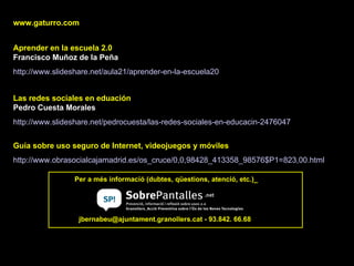 www.gaturro.com Aprender en la escuela 2.0  Francisco Muñoz de la Peña http:// www.slideshare.net /aula21/aprender-en-la-escuela20   Las redes sociales en eduación Pedro Cuesta Morales http:// www.slideshare.net / pedrocuesta /las-redes-sociales-en- educacin -2476047   Per a més informació (dubtes, qüestions, atenció, etc.)_ Guía sobre uso seguro de Internet, videojuegos y móviles http:// www.obrasocialcajamadrid.es / os_cruce /0,0,98428_413358_98576$P1=823,00. html   jbernabeu@ajuntament.granollers.cat - 93.842. 66.68 