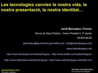 Jordi Bernabeu i Farrús Servei de Salut Pública - Carrer Portalet 4  2ª planta 93.842.66.68 www.sobredrogues.net http:// www.facebook.com / sobredrogues  -  http:// www.twitter.com / sobredrogues [email_address]  -  [email_address] http:// www.slideshare.net / sobredrogues  -  http:// www.sobredrogues.net / index.xml Les tecnologies canvien la nostra vida, la nostra presentació, la nostra identitat… Granollers Acció Municipal_ en el consum de drogues ADOLESCÈNCIA I NTIC Connexió o addició? 