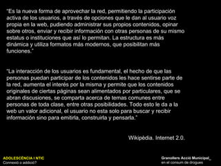 ADOLESCÈNCIA I NTIC Connexió o addició? Granollers Acció Municipal_ en el consum de drogues “ Es la nueva forma de aprovechar la red, permitiendo la participación activa de los usuarios, a través de opciones que le dan al usuario voz propia en la web, pudiendo administrar sus propios contenidos, opinar sobre otros, enviar y recibir información con otras personas de su mismo estatus o instituciones que así lo permitan. La estructura es más dinámica y utiliza formatos más modernos, que posibilitan más funciones.” “ La interacción de los usuarios es fundamental, el hecho de que las personas puedan participar de los contenidos les hace sentirse parte de la red, aumenta el interés por la misma y permite que los contenidos originales de ciertas páginas sean alimentados por particulares, que se abran discusiones, se comparta acerca de temas comunes entre personas de toda clase, entre otras posibilidades. Todo esto le da a la web un valor adicional, el usuario no esta solo para buscar y recibir información sino para emitirla, construirla y pensarla.” Wikipèdia. Internet 2.0. 