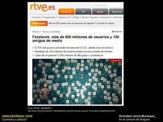 ADOLESCÈNCIA I NTIC Connexió o addició? Granollers Acció Municipal_ en el consum de drogues Font: RTVE. 26/09/2011.   http://www.rtve.es/noticias/20110926/facebook-mas-800-millones-usuarios-130-amigos-media/464226.shtml 