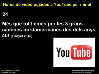 ADOLESCÈNCIA I NTIC Connexió o addició? Granollers Acció Municipal_ en el consum de drogues Hores de video pujades a YouTube per minut 24 Més que tot l’emès per les 3 grans cadenes nordamericanes des dels anys 40!  (Ganyet 2010) 