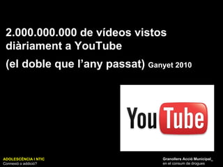 ADOLESCÈNCIA I NTIC Connexió o addició? Granollers Acció Municipal_ en el consum de drogues 2.000.000.000 de vídeos vistos diàriament a YouTube (el doble que l’any passat)  Ganyet 2010 
