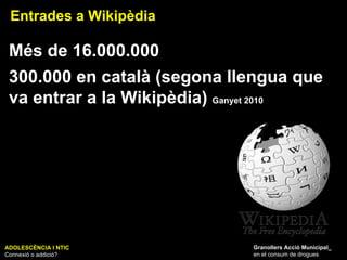 ADOLESCÈNCIA I NTIC Connexió o addició? Granollers Acció Municipal_ en el consum de drogues Entrades a Wikipèdia Més de 16.000.000 300.000 en català (segona llengua que va entrar a la Wikipèdia)  Ganyet 2010 