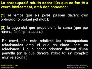 La preocupació adulta sobre l'ús que en fan té a veure bàsicament, amb dos aspectes:  (1)  el temps que els joves passen davant d'un ordinador o parlant pel mòbil;  (2)  la seguretat que proporciona la xarxa (que per norma, és força escassa).  ADOLESCÈNCIA I NTIC Connexió o addició? Granollers Acció Municipal_ en el consum de drogues En canvi, són més relatives les preocupacions relacionades amb el que es diuen, com es relacionen, i quin paper adopten davant d'una pantalla (en la que darrera s'obre tot un complex món relacional). 