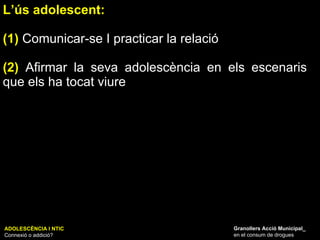 L’ús adolescent:  (1)  Comunicar-se I practicar la relació (2)  Afirmar la seva adolescència en els escenaris que els ha tocat viure ADOLESCÈNCIA I NTIC Connexió o addició? Granollers Acció Municipal_ en el consum de drogues 