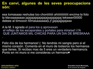 En canvi, algunes de les seves preocupacions són:  esa tomasaaa reshulaa too choniiiiiiiii ahiiiiiiiiiiiiiiii encima la foto la klavaaaaaaaa jajajajajajajajajajaajajajajaj tekieeer00000 daleee al tiimooon t0masaaaaaa(L)! jjajajajjajajaaa  A la M. li agrada  el para los q  aprovexan  el reflejo de los escaparates y portales para mirarse!  i  l'A  QUE JUNTAMOS MIL CHICAS PARA UN DIA DE BRESKAAA TODO A 1€ XD .  Feliz día de los hermanos! (: No tendrás mi sangre pero si el mismo corazón. Comenta en el muro de todas/os los hermanos que tienes. Si recibes mas de 5 eres un verdadero hermano/a. Ponlo en mi muro si me consideras un hermano♥ ADOLESCÈNCIA I NTIC Connexió o addició? Granollers Acció Municipal_ en el consum de drogues 