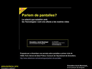 ADOLESCÈNCIA I NTIC Connexió o addició? Granollers Acció Municipal_ en el consum de drogues Proposta per a dinamitzar una xerrada sobre pantalles a primer cicle de l’ESO. Font: Servei de Salut P´blica i Consum de l’Ajuntament de Granollers.   http://www.slideshare.net/sobredrogues/parlem-de-pantalles   