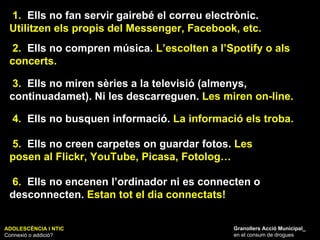 ADOLESCÈNCIA I NTIC Connexió o addició? Granollers Acció Municipal_ en el consum de drogues 1.   Ells no fan servir gairebé el correu electrònic.  Utilitzen els propis del Messenger, Facebook, etc. 2.   Ells no compren música.  L’escolten a l’Spotify o als concerts. 4.   Ells no busquen informació.  La informació els troba. 3.   Ells no miren sèries a la televisió (almenys, continuadamet). Ni les descarreguen.  Les miren on-line. 5.   Ells no creen carpetes on guardar fotos.  Les posen al Flickr, YouTube, Picasa, Fotolog… 6.   Ells no encenen l’ordinador ni es connecten o desconnecten.  Estan tot el dia connectats! 