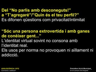 Del “No parlis amb desconeguts!”  a “T’agregaré”/”Quin és el teu perfil?” Es difonen qüestions com privacitat/intimitat “ Sóc una persona extrovertida i amb ganes de conèixer gent...” L’identitat virtual sovint no consona amb l’identitat real. Els usos per norma no provoquen ni aïllament ni addicció. ADOLESCÈNCIA I NTIC Connexió o addició? Granollers Acció Municipal_ en el consum de drogues 