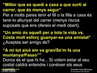 ADOLESCÈNCIA I NTIC Connexió o addició? Granollers Acció Municipal_ en el consum de drogues “ Millor que es quedi a casa a que surti al carrer, que és menys segur” Per a molts pares tenir el fill o la filla a casa és tenir-lo allunyat del carrer (menys riscos suposats que ens ofereix el medi obert). “ Un amic és aquell per a tota la vida vs. Costa molt esforç guanyar-se una amistat” ¿Aceptas ser amigo de? “ A mi tot això em va gran/Se’m fa una muntanya/Passo”” Doncs és el que hi ha... Si volem estar al seu costat caldrà entendre i conèixer els seus canals 