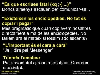 ADOLESCÈNCIA I NTIC Connexió o addició? Granollers Acció Municipal_ en el consum de drogues “ És que escriuen fatal (xq ;-) ...)” Doncs almenys escriuen per comunicar-se... “ Existeixen les enciclopèdies. No tot és copiar i pegar” Més pragmàtic que quan copiàvem nosaltres directament a mà de les enciclopèdies. No faríem ara el mateix si fóssim adolescents? “ L’important és el cara a cara” “ Ja li diré pel Messenger” Triomfa l’amateur Per davant dels grans muntatges. Generen creativitat. 