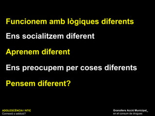 ADOLESCÈNCIA I NTIC Connexió o addició? Granollers Acció Municipal_ en el consum de drogues Funcionem amb lògiques diferents Ens socialitzem diferent Aprenem diferent Ens preocupem per coses diferents Pensem diferent? 