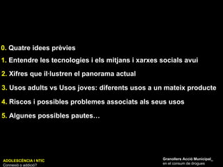 1.  Entendre les tecnologies i els mitjans i xarxes socials avui 2.  Xifres que il·lustren el panorama actual 3.  Usos adults vs Usos joves: diferents usos a un mateix producte 4.  Riscos i possibles problemes associats als seus usos  5.  Algunes possibles pautes… Granollers Acció Municipal_ en el consum de drogues ADOLESCÈNCIA I NTIC Connexió o addició? 0.  Quatre idees prèvies 