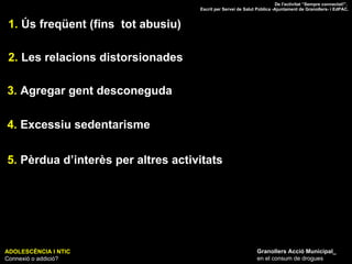 ADOLESCÈNCIA I NTIC Connexió o addició? Granollers Acció Municipal_ en el consum de drogues 1.  Ús freqüent (fins  tot abusiu) 2.  Les relacions distorsionades 3.  Agregar gent desconeguda 4.  Excessiu sedentarisme 5.  Pèrdua d’interès per altres activitats De l'activitat “Sempre connectat!”.  Escrit per Servei de Salut Pública -Ajuntament de Granollers- i EdPAC. 