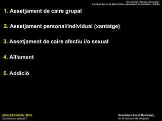ADOLESCÈNCIA I NTIC Connexió o addició? Granollers Acció Municipal_ en el consum de drogues 1.  Assetjament de caire grupal 2.  Assetjament personal/individual (xantatge) 3.  Assetjament de caire afectiu i/o sexual 4.  Aïllament 5.  Addició De l'activitat “Sempre connectat!”.  Escrit per Servei de Salut Pública -Ajuntament de Granollers- i EdPAC. 