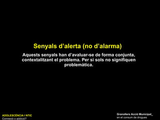 Senyals d’alerta (no d’alarma) ADOLESCÈNCIA I NTIC Connexió o addició? Granollers Acció Municipal_ en el consum de drogues Aquests senyals han d’avaluar-se de forma conjunta, contextalitzant el problema. Per si sols no signifiquen problemàtica. 