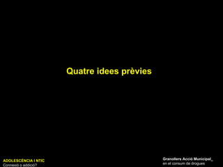 Quatre idees prèvies ADOLESCÈNCIA I NTIC Connexió o addició? Granollers Acció Municipal_ en el consum de drogues 