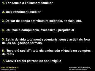 ADOLESCÈNCIA I NTIC Connexió o addició? Granollers Acció Municipal_ en el consum de drogues 1.  Tendència a l’aïllament familiar 2.  Baix rendiment escolar 3.  Deixar de banda activitats relacionals, socials, etc. 4.  Utilització compulsiva, excessiva i perjudicial 5.  Estils de vida totalment sedentaris, sense activitats fora de les obligacions formals. 6.  “Inversió social”: tots els amics són virtuals en comptes de reals  7.  Canvis en els patrons de son i vigília 