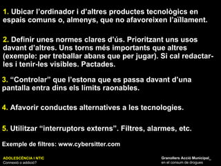 ADOLESCÈNCIA I NTIC Connexió o addició? Granollers Acció Municipal_ en el consum de drogues 1.  Ubicar l’ordinador i d’altres productes tecnològics en espais comuns o, almenys, que no afavoreixen l’aïllament. 2.  Definir unes normes clares d’ús. Prioritzant uns usos davant d’altres. Uns torns més importants que altres (exemple: per treballar abans que per jugar). Si cal redactar-les i tenir-les visibles. Pactades. 3.  “Controlar” que l’estona que es passa davant d’una pantalla entra dins els límits raonables. 4.  Afavorir conductes alternatives a les tecnologies. 5.  Utilitzar “interruptors externs”. Filtres, alarmes, etc. Exemple de filtres: www.cybersitter.com 