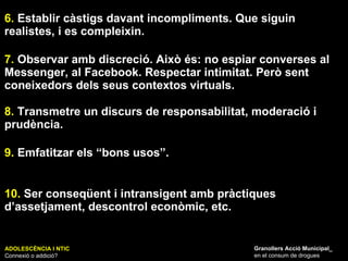 ADOLESCÈNCIA I NTIC Connexió o addició? Granollers Acció Municipal_ en el consum de drogues 6.  Establir càstigs davant incompliments. Que siguin realistes, i es compleixin. 7.  Observar amb discreció. Això és: no espiar converses al Messenger, al Facebook. Respectar intimitat. Però sent coneixedors dels seus contextos virtuals. 8.  Transmetre un discurs de responsabilitat, moderació i prudència.  9.  Emfatitzar els “bons usos”. 10.  Ser conseqüent i intransigent amb pràctiques d’assetjament, descontrol econòmic, etc. 