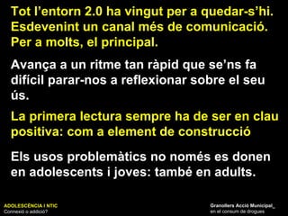 ADOLESCÈNCIA I NTIC Connexió o addició? Granollers Acció Municipal_ en el consum de drogues Tot l’entorn 2.0 ha vingut per a quedar-s’hi. Esdevenint un canal més de comunicació. Per a molts, el principal. Els usos problemàtics no només es donen en adolescents i joves: també en adults. Avança a un ritme tan ràpid que se’ns fa difícil parar-nos a reflexionar sobre el seu ús.  La primera lectura sempre ha de ser en clau positiva: com a element de construcció 
