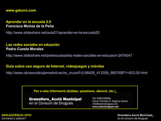 ADOLESCÈNCIA I NTIC Connexió o addició? Granollers Acció Municipal_ en el consum de drogues www.gaturro.com Aprender en la escuela 2.0  Francisco Muñoz de la Peña http://www.slideshare.net/aula21/aprender-en-la-escuela20   Las redes sociales en eduación Pedro Cuesta Morales http://www.slideshare.net/pedrocuesta/las-redes-sociales-en-educacin-2476047   Per a més informació (dubtes, qüestions, atenció, etc.)_ Guía sobre uso seguro de Internet, videojuegos y móviles http://www.obrasocialcajamadrid.es/os_cruce/0,0,98428_413358_98576$P1=823,00.html   