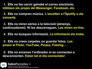 1. Ells no fan servir gairebé el correu electrònic.
Utilitzen els propis del Messenger, Facebook, etc.
 2. Ells no compren música. L’escolten a l’Spotify o als
concerts.

 3. Ells no miren sèries a la televisió (almenys,
continuadamet). Ni les descarreguen. Les miren on-line.

4. Ells no busquen informació. La informació els troba.

5. Ells no creen carpetes on guardar fotos. Les
posen al Flickr, YouTube, Picasa, Fotolog…

6. Ells no encenen l’ordinador ni es connecten o
desconnecten. Estan tot el dia connectats!
 