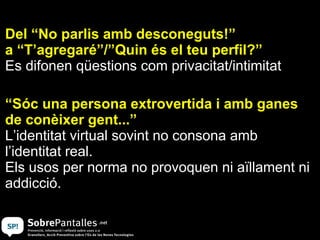 Del “No parlis amb desconeguts!”
a “T’agregaré”/”Quin és el teu perfil?”
Es difonen qüestions com privacitat/intimitat

“Sóc una persona extrovertida i amb ganes
de conèixer gent...”
L’identitat virtual sovint no consona amb
l’identitat real.
Els usos per norma no provoquen ni aïllament ni
addicció.
 
